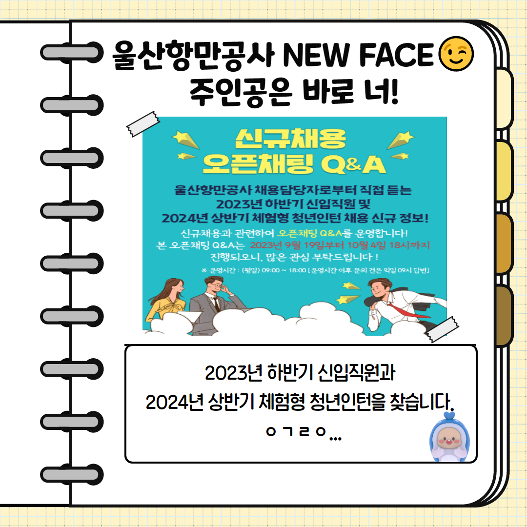 울산항만공사 NEW FACE 주인공은 바로 너! 2023년 하반기 신입직원과 2024년 상반기 체험형 청년인턴을 찾습니다, 신규채용 오픈채팅 Q&A 울산항만공사 채용 담당자로 부터 직접 듣는 2023년 하반기 신입직원 및 2024년 상반기 체험형 청년인턴 채용 신규 정보! 신규채용과 관련하여 오픈채팅 Q&A를 운영합니다! 본 오픈채팅 Q&A는 2023년 9월 19일부터 10월 4일 18시까지 진행되오니, 많은 관심 부탁드립니다! * 운영시간 : (평일)09:00~18:00(운영시간 이후 문의 건은 익일 09시 답변)