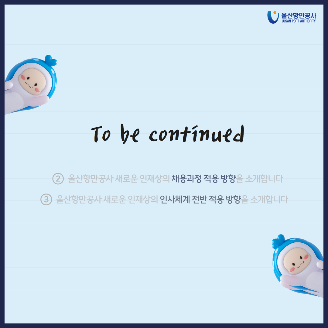 To be continued 2. 울산항만공사 새로운 인재상의 채용과정 적용 방향을 소개합니다. 3. 울산항만공사 새로운 인재상의 인사체계 전반 적용 방향을 소개합니다.