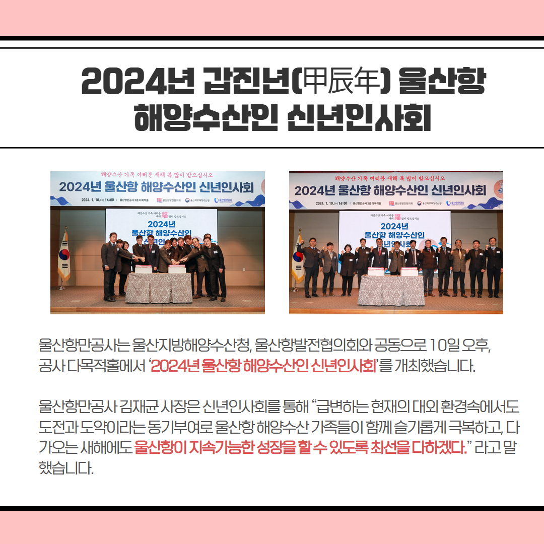 2024년 갑진년(甲辰年)울산함 해양수산인 신년인사회 | 울산항만공사는울산지방해양수산청, 울산항발전협의회와 공동으로 10일오후, 공사다목적홀에서 '2024년울산항해양수산인신년인사회'를 개최했습니다. 울산항만공사 김재균사장은 신년인사회를통해 “급변하는 현재의 대외환경속에서도 도전과 도약이라는동기부여로울산항해양수산가족들이 함께슬기롭게 극복하고, 다 가오는 새해에도 울산함이 지속가능한 성장을할수있도록 최선을 다하겠다.” 라고말 했습니다.