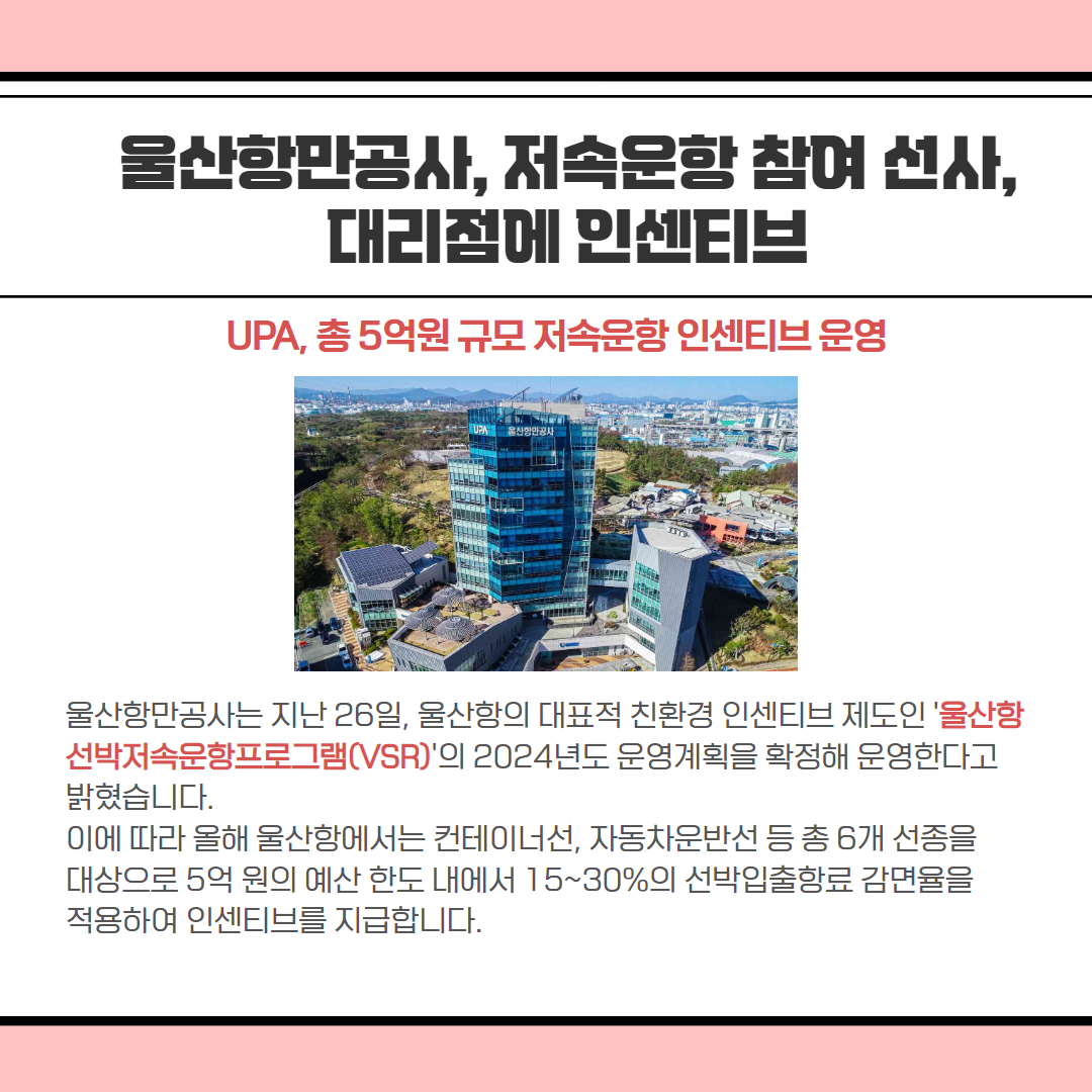 울산항만공사, 저속문항 참여 선사, 대리점에 인센티브 | UPA, 총 5억원 규모 저속운항 인센티브 운영 | 울산항만공사는 지난 26일, 울산항의 대표적 친환경 인센티브 제도인 '울산항 선박 운항프로그램(VSR)'의 2024년도 운영계획을 확정해 운영한다고 밝혔습니다. 이에 따라 올해 울산항에서는 컨테이너선, 자동차운반선 등 총 6개 선종을 대상으로 5억 원의 예산 한도 내에서 15~30%의 선박입출항료 감면율을 적용하여 인센티브를 지급합니다.