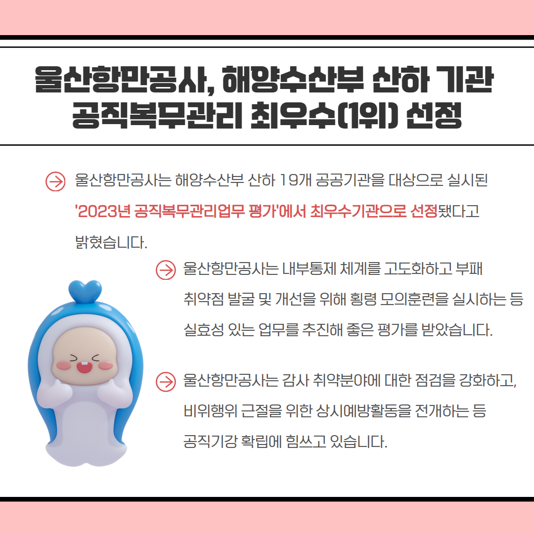 울산항만공사, 해양수산부 산하 기관 공직복무관리 최우수(1위) 선정 | 울산항만공사는 해양수산부 산하 19개 공공기관을 대상으로 실시된 '2023년 공직복무관리업무평가에서 최우수기관으로 선정됐다고 밝혔습니다. 울산항만공사는 내부통제 체계를 고도화하고 부패 취약점 발굴 및 개선을 위해 횡령 모의훈련을 실시하는 등 실효성 있는 업무를 추진해 좋은 평가를 받았습니다. 울산항만공사는 감사 취약분야에 대한 점검을 강화하고, 비위행위 근절을 위한 상시예방활동을 전개하는 등 공직기강 확립에 힘쓰고 있습니다.