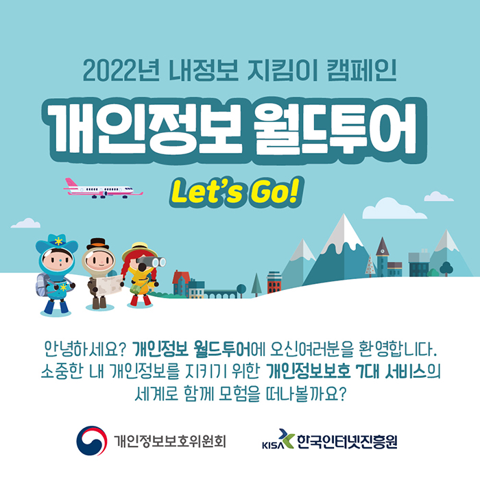 2022년 내정보 지킴이 캠페인 개인정보 월드투어 Let's go! 안녕하세요? 개인정보 월드투어에 오신 여러분을 환영합니다. 소중한 내 개인정보를 지키기 위한 개인정보보호 7대 서비스의 세계로 함께 모험을 떠나볼까요? 개인정보보호위원회 한국인터넷진흥원