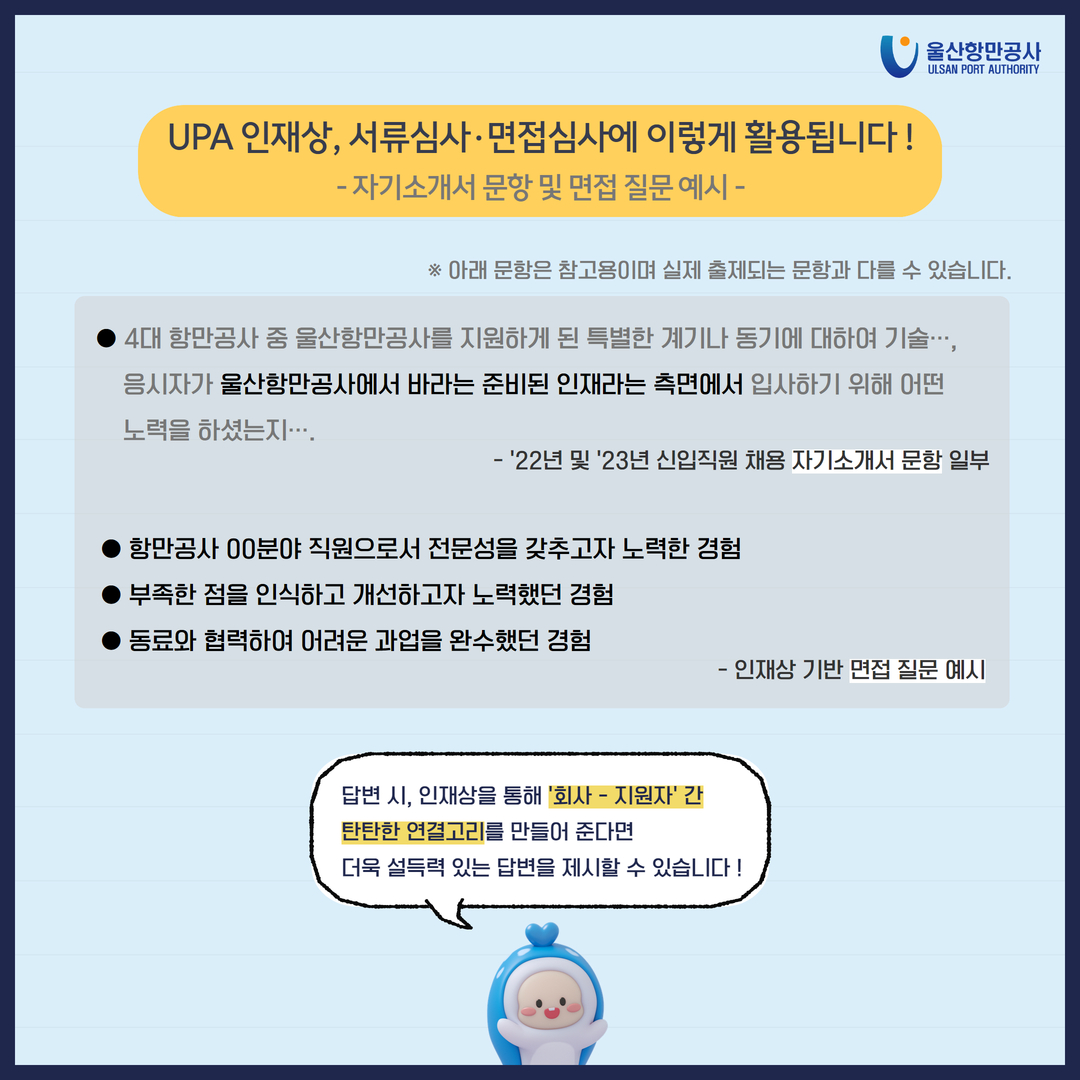 울산항만공사 ULSAN PORT AUTHORITY  UPA 인재상, 서류심사·면접심사에 이렇게 활용됩니다! - 자기소개서 문항 및 면접 질문 예시- ※ 아래 문항은 참고용이며 실제 출제되는 문항과 다를 수 있습니다.  4대 항만공사 중 울산항만공사를 지원하게 된 특별한 계기나 동기에 대하여 기술..., 응시자가 울산항만공사에서 바라는 준비된 인재라는 측면에서 입사하기 위해 어떤 노력을 하셨는지...... '22년 및 23년 신입직원 채용 자기소개서 문항 일부 항만공사 00분야 직원으로서 전문성을 갖추고자 노력한 경험 부족한 점을 인식하고 개선하고자 노력했던 경험 동료와 협력하여 어려운 과업을 완수했던 경험 -인재상 기반 면접 질문 예시 답변 시, 인재상을 통해 '회사 - 지원자' 간 탄탄한 연결고리를 만들어 준다면 더욱 설득력 있는 답변을 제시할 수 있습니다!