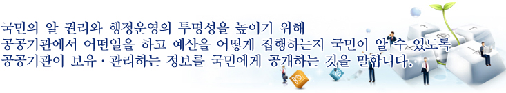 국민의 알 권리와 행정운영의 투명성을 높이기 위해 공공기관에서 어떤 일을 하고 예산을 어떻게 집행하는 지 국민이 알 수 있도록 공공기관이 보유·관리하는 정보를 국민에게 공개하는 것을 말합니다.